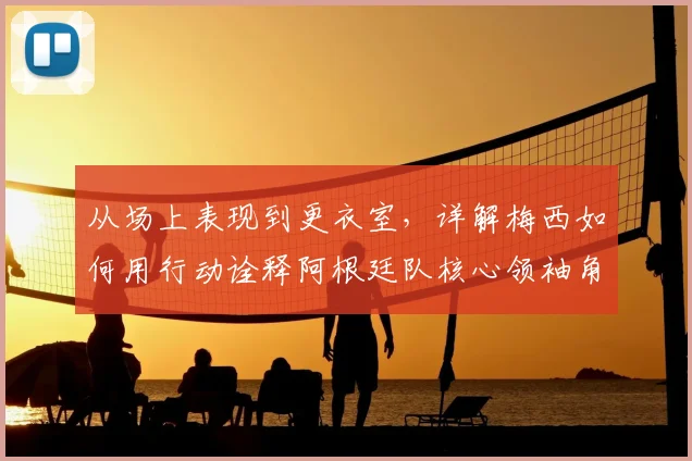 从场上表现到更衣室，详解梅西如何用行动诠释阿根廷队核心领袖角色