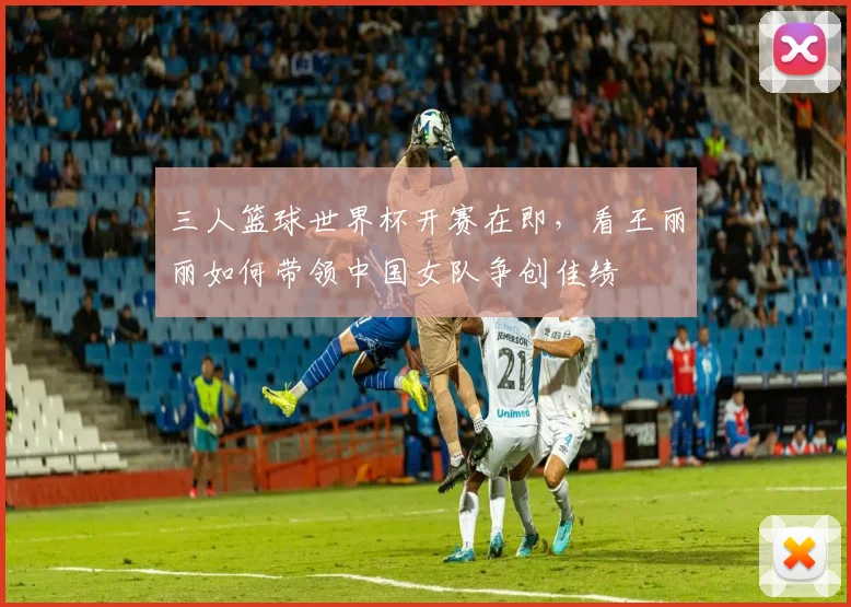 三人篮球世界杯开赛在即，看王丽丽如何带领中国女队争创佳绩