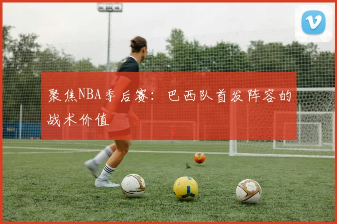 聚焦NBA季后赛：巴西队首发阵容的战术价值