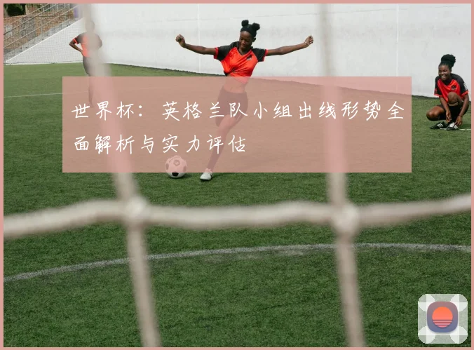 世界杯:英格兰队小组出线形势全面解析与实力评估