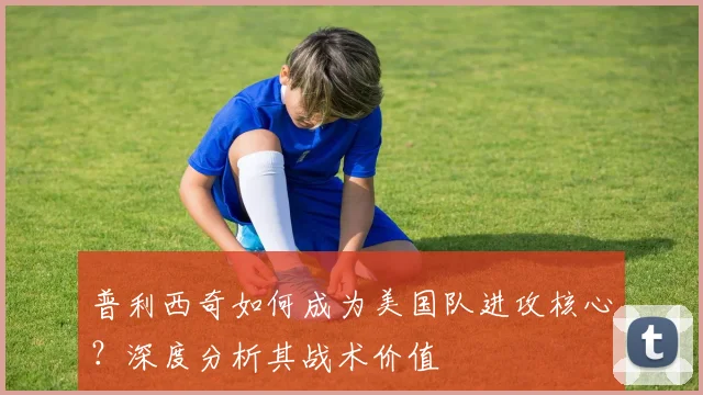 普利西奇如何成为美国队进攻核心？深度分析其战术价值