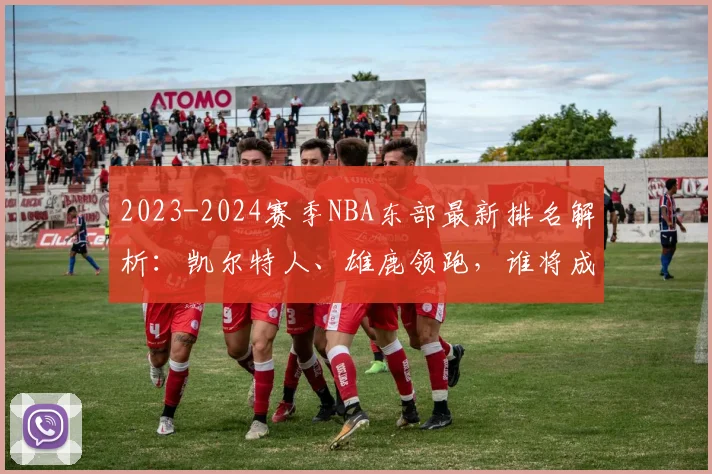2023-2024赛季NBA东部最新排名解析：凯尔特人、雄鹿领跑，谁将成为搅局黑马？