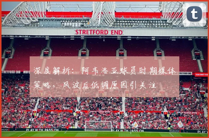 深度解析:阿韦洛亚球员时期媒体策略,风波后低调原因引关注