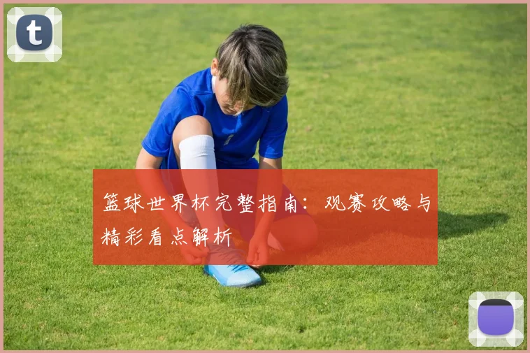 篮球世界杯完整指南:观赛攻略与精彩看点解析