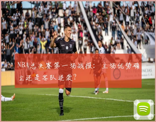 NBA总决赛第一场战报：主场优势确立还是客队逆袭？