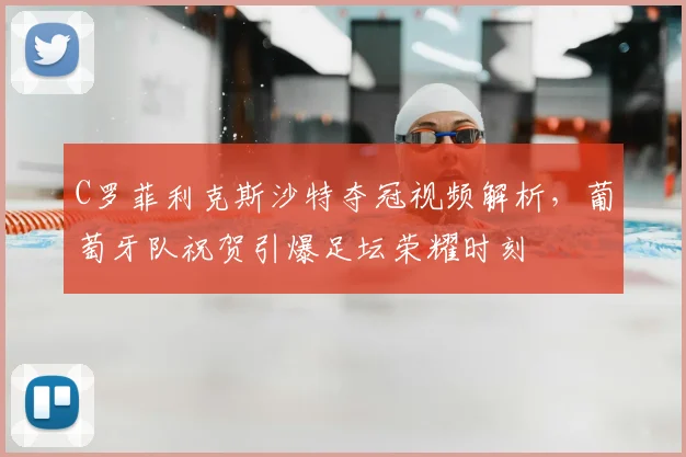 C罗菲利克斯沙特夺冠视频解析，葡萄牙队祝贺引爆足坛荣耀时刻