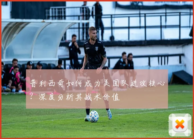 普利西奇如何成为美国队进攻核心？深度分析其战术价值