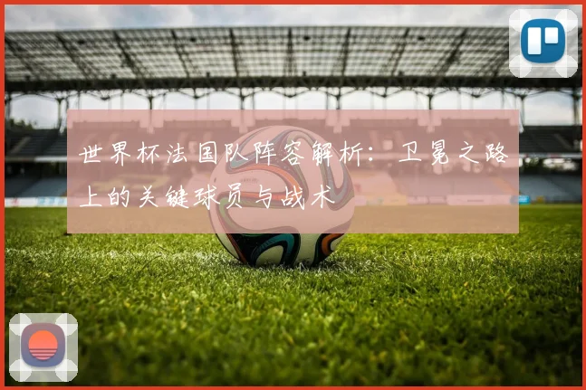 世界杯法国队阵容解析：卫冕之路上的关键球员与战术