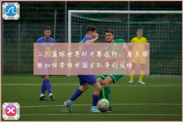 三人篮球世界杯开赛在即，看王丽丽如何带领中国女队争创佳绩