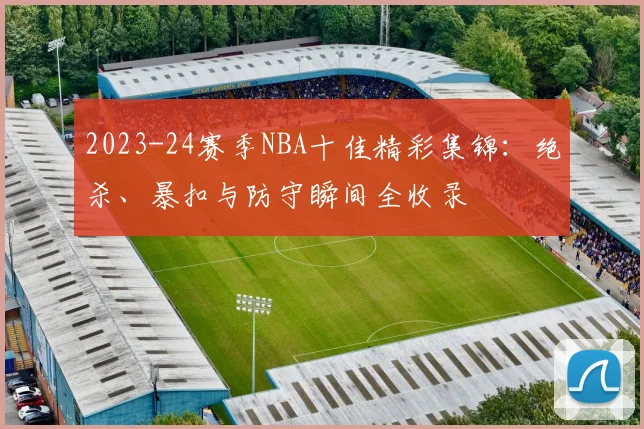 2023-24赛季NBA十佳精彩集锦：绝杀、暴扣与防守瞬间全收录