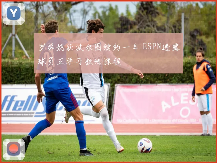 岁弟媳获波尔图续约一年 ESPN透露球员正学习教练课程